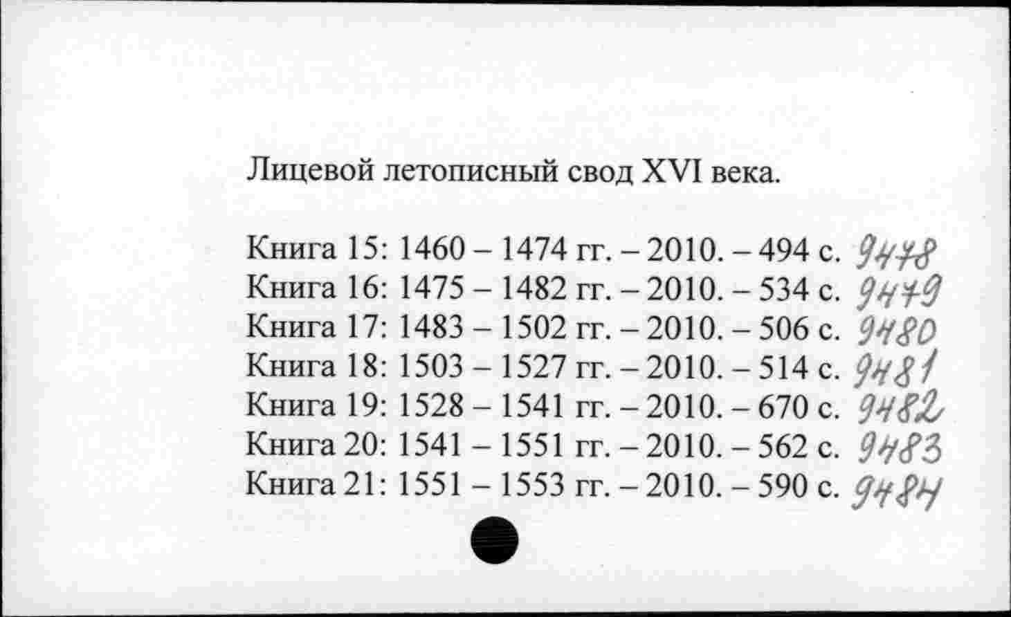 ﻿Лицевой летописный свод XVI века.
Книга 15: 1460 - 1474 гг. - 2010. - 494 с. Книга 16: 1475 - 1482 гг. -2010. - 534 с. Книга 17: 1483 - 1502 гг. - 2010. - 506 с. Книга 18: 1503 - 1527 гг. - 2010. - 514 с. Книга 19: 1528 - 1541 гг. - 2010. - 670 с. Книга 20: 1541 - 1551 гг. - 2010. - 562 с. Книга 21: 1551 - 1553 гг. - 2010. - 590 с.